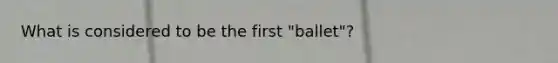 What is considered to be the first "ballet"?