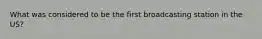 What was considered to be the first broadcasting station in the US?