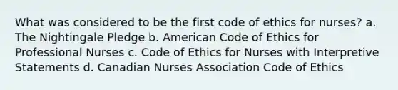 What was considered to be the first code of ethics for nurses? a. The Nightingale Pledge b. American Code of Ethics for Professional Nurses c. Code of Ethics for Nurses with Interpretive Statements d. Canadian Nurses Association Code of Ethics