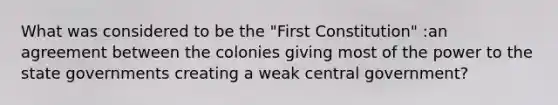 What was considered to be the "First Constitution" :an agreement between the colonies giving most of the power to the state governments creating a weak central government?