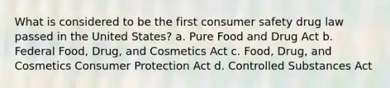 What is considered to be the first consumer safety drug law passed in the United States? a. Pure Food and Drug Act b. Federal Food, Drug, and Cosmetics Act c. Food, Drug, and Cosmetics Consumer Protection Act d. Controlled Substances Act