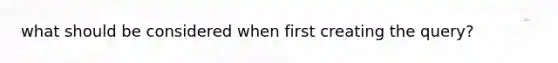 what should be considered when first creating the query?