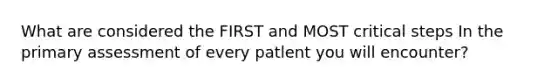 What are considered the FIRST and MOST critical steps In the primary assessment of every patlent you will encounter?