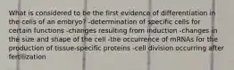 What is considered to be the first evidence of differentiation in the cells of an embryo? -determination of specific cells for certain functions -changes resulting from induction -changes in the size and shape of the cell -the occurrence of mRNAs for the production of tissue-specific proteins -cell division occurring after fertilization