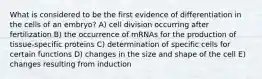 What is considered to be the first evidence of differentiation in the cells of an embryo? A) cell division occurring after fertilization B) the occurrence of mRNAs for the production of tissue-specific proteins C) determination of specific cells for certain functions D) changes in the size and shape of the cell E) changes resulting from induction