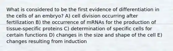 What is considered to be the first evidence of differentiation in the cells of an embryo? A) <a href='https://www.questionai.com/knowledge/kjHVAH8Me4-cell-division' class='anchor-knowledge'>cell division</a> occurring after fertilization B) the occurrence of mRNAs for the production of tissue-specific proteins C) determination of specific cells for certain functions D) changes in the size and shape of the cell E) changes resulting from induction