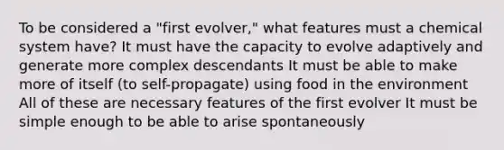 To be considered a "first evolver," what features must a chemical system have? It must have the capacity to evolve adaptively and generate more complex descendants It must be able to make more of itself (to self-propagate) using food in the environment All of these are necessary features of the first evolver It must be simple enough to be able to arise spontaneously