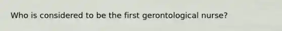 Who is considered to be the first gerontological nurse?