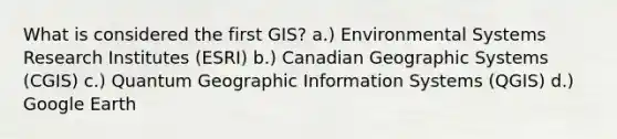 What is considered the first GIS? a.) Environmental Systems Research Institutes (ESRI) b.) Canadian Geographic Systems (CGIS) c.) Quantum Geographic Information Systems (QGIS) d.) Google Earth