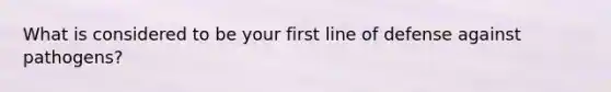 What is considered to be your first line of defense against pathogens?