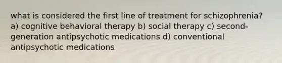 what is considered the first line of treatment for schizophrenia? a) cognitive behavioral therapy b) social therapy c) second-generation antipsychotic medications d) conventional antipsychotic medications