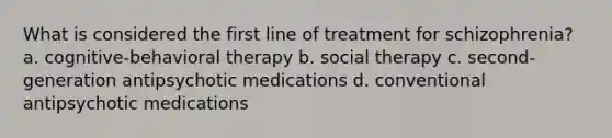 What is considered the first line of treatment for schizophrenia? a. cognitive-behavioral therapy b. social therapy c. second-generation antipsychotic medications d. conventional antipsychotic medications