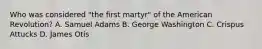 Who was considered "the first martyr" of the American Revolution? A. Samuel Adams B. George Washington C. Crispus Attucks D. James Otis