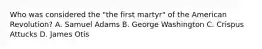 Who was considered the "the first martyr" of the American Revolution? A. Samuel Adams B. George Washington C. Crispus Attucks D. James Otis