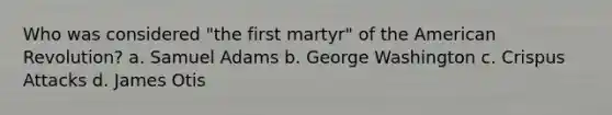 Who was considered "the first martyr" of the American Revolution? a. Samuel Adams b. George Washington c. Crispus Attacks d. James Otis