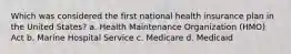 Which was considered the first national health insurance plan in the United States? a. Health Maintenance Organization (HMO) Act b. Marine Hospital Service c. Medicare d. Medicaid