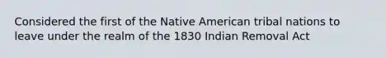 Considered the first of the Native American tribal nations to leave under the realm of the 1830 Indian Removal Act