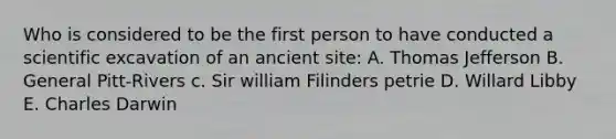 Who is considered to be the first person to have conducted a scientific excavation of an ancient site: A. Thomas Jefferson B. General Pitt-Rivers c. Sir william Filinders petrie D. Willard Libby E. Charles Darwin