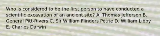 Who is considered to be the first person to have conducted a scientific excavation of an ancient site? A. Thomas Jefferson B. General Pitt-Rivers C. Sir William Flinders Petrie D. William Libby E. Charles Darwin