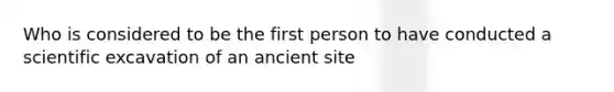 Who is considered to be the first person to have conducted a scientific excavation of an ancient site