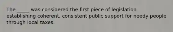 The _____ was considered the first piece of legislation establishing coherent, consistent public support for needy people through local taxes.