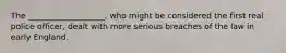 The ___________________, who might be considered the first real police officer, dealt with more serious breaches of the law in early England.