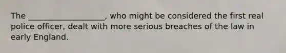 The ___________________, who might be considered the first real police officer, dealt with more serious breaches of the law in early England.