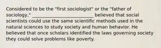 Considered to be the "first sociologist" or the "father of sociology," ___________________________ believed that social scientists could use the same scientific methods used in the natural sciences to study society and human behavior. He believed that once scholars identified the laws governing society they could solve problems like poverty.