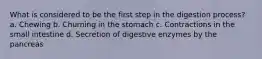 What is considered to be the first step in the digestion process? a. Chewing b. Churning in the stomach c. Contractions in the small intestine d. Secretion of digestive enzymes by the pancreas