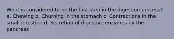 What is considered to be the first step in the digestion process? a. Chewing b. Churning in the stomach c. Contractions in the small intestine d. Secretion of digestive enzymes by the pancreas