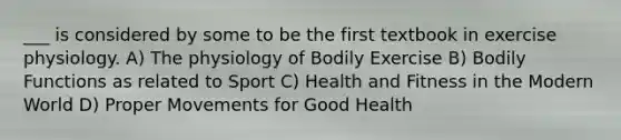 ___ is considered by some to be the first textbook in exercise physiology. A) The physiology of Bodily Exercise B) Bodily Functions as related to Sport C) Health and Fitness in the Modern World D) Proper Movements for Good Health