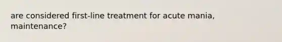 are considered first-line treatment for acute mania, maintenance?