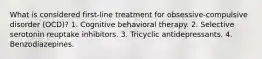 What is considered first-line treatment for obsessive-compulsive disorder (OCD)? 1. Cognitive behavioral therapy. 2. Selective serotonin reuptake inhibitors. 3. Tricyclic antidepressants. 4. Benzodiazepines.