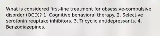 What is considered first-line treatment for obsessive-compulsive disorder (OCD)? 1. Cognitive behavioral therapy. 2. Selective serotonin reuptake inhibitors. 3. Tricyclic antidepressants. 4. Benzodiazepines.