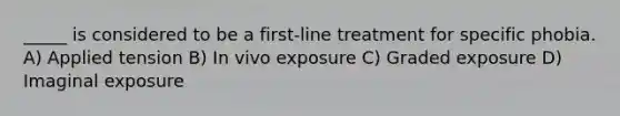 _____ is considered to be a first-line treatment for specific phobia. A) Applied tension B) In vivo exposure C) Graded exposure D) Imaginal exposure