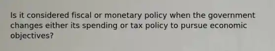 Is it considered fiscal or <a href='https://www.questionai.com/knowledge/kEE0G7Llsx-monetary-policy' class='anchor-knowledge'>monetary policy</a> when the government changes either its spending or tax policy to pursue economic objectives?