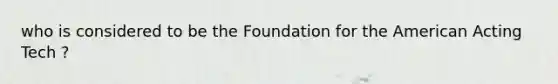 who is considered to be the Foundation for the American Acting Tech ?