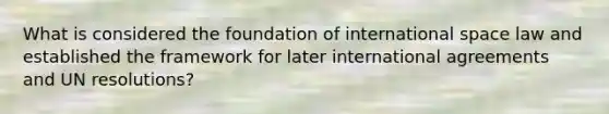 What is considered the foundation of international space law and established the framework for later international agreements and UN resolutions?