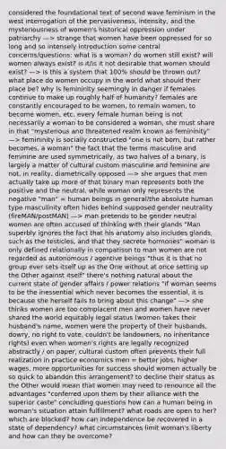 considered the foundational text of second wave feminism in the west interrogation of the pervasiveness, intensity, and the mysteriousness of women's historical oppression under patriarchy —> strange that women have been oppressed for so long and so intensely introduction some central concerns/questions: what is a woman? do women still exist? will women always exist? is it/is it not desirable that women should exist? —> is this a system that 100% should be thrown out? what place do women occupy in the world what should their place be? why is femininity seemingly in danger if females continue to make up roughly half of humanity? females are constantly encouraged to be women, to remain women, to become women, etc. every female human being is not necessarily a woman to be considered a woman, she must share in that "mysterious and threatened realm known as femininity" —> femininity is socially constructed "one is not born, but rather becomes, a woman" the fact that the terms masculine and feminine are used symmetrically, as two halves of a binary, is largely a matter of cultural custom masculine and feminine are not, in reality, diametrically opposed —> she argues that men actually take up more of that binary man represents both the positive and the neutral, while woman only represents the negative "man" = human beings in general/the absolute human type masculinity often hides behind supposed gender neutrality (fireMAN/postMAN) —> man pretends to be gender neutral women are often accused of thinking with their glands "Man superbly ignores the fact that his anatomy also includes glands, such as the testicles, and that they secrete hormones" woman is only defined relationally in comparison to man women are not regarded as autonomous / agentive beings "thus it is that no group ever sets itself up as the One without at once setting up the Other against itself" there's nothing natural about the current state of gender affairs / power relations "if woman seems to be the inessential which never becomes the essential, it is because she herself fails to bring about this change" —> she thinks women are too complacent men and women have never shared the world equitably legal status (women takes their husband's name, women were the property of their husbands, dowry, no right to vote, couldn't be landowners, no inheritance rights) even when women's rights are legally recognized abstractly / on paper, cultural custom often prevents their full realization in practice economics men = better jobs, higher wages, more opportunities for success should women actually be so quick to abandon this arrangement? to decline their status as the Other would mean that women may need to renounce all the advantages "conferred upon them by their alliance with the superior caste" concluding questions how can a human being in woman's situation attain fulfillment? what roads are open to her? which are blocked? how can independence be recovered in a state of dependency? what circumstances limit woman's liberty and how can they be overcome?