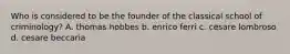 Who is considered to be the founder of the classical school of criminology? A. thomas hobbes b. enrico ferri c. cesare lombroso d. cesare beccaria