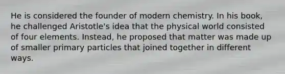 He is considered the founder of modern chemistry. In his book, he challenged Aristotle's idea that the physical world consisted of four elements. Instead, he proposed that matter was made up of smaller primary particles that joined together in different ways.