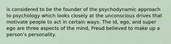 is considered to be the founder of the psychodynamic approach to psychology which looks closely at the unconscious drives that motivate people to act in certain ways. The id, ego, and super ego are three aspects of the mind, Freud believed to make up a person's personality.