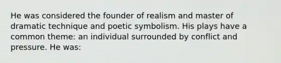 He was considered the founder of realism and master of dramatic technique and poetic symbolism. His plays have a common theme: an individual surrounded by conflict and pressure. He was: