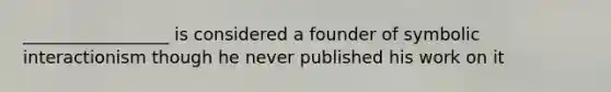 _________________ is considered a founder of symbolic interactionism though he never published his work on it