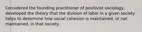 Considered the founding practitioner of positivist sociology, developed the theory that the division of labor in a given society helps to determine how social cohesion is maintained, or not maintained, in that society.