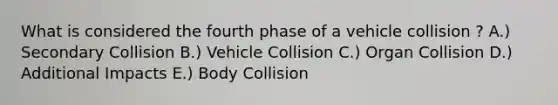 What is considered the fourth phase of a vehicle collision ? A.) Secondary Collision B.) Vehicle Collision C.) Organ Collision D.) Additional Impacts E.) Body Collision