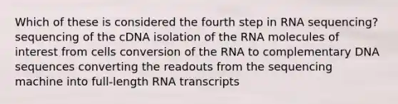 Which of these is considered the fourth step in RNA sequencing? sequencing of the cDNA isolation of the RNA molecules of interest from cells conversion of the RNA to complementary DNA sequences converting the readouts from the sequencing machine into full-length RNA transcripts