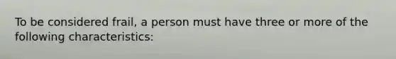 To be considered frail, a person must have three or more of the following characteristics: