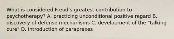 What is considered Freud's greatest contribution to psychotherapy? A. practicing unconditional positive regard B. discovery of defense mechanisms C. development of the "talking cure" D. introduction of parapraxes