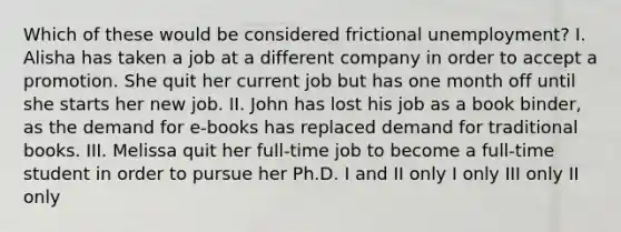 Which of these would be considered frictional unemployment? I. Alisha has taken a job at a different company in order to accept a promotion. She quit her current job but has one month off until she starts her new job. II. John has lost his job as a book binder, as the demand for e-books has replaced demand for traditional books. III. Melissa quit her full-time job to become a full-time student in order to pursue her Ph.D. I and II only I only III only II only